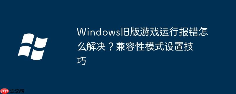 Windows旧版游戏运行报错怎么解决？兼容性模式设置技巧