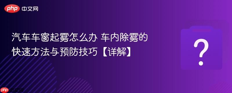 汽车车窗起雾怎么办 车内除雾的快速方法与预防技巧【详解】