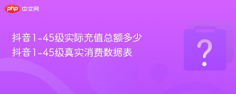 抖音1-45级实际充值总额多少 抖音1-45级真实消费数据表 - 乐哥常识网