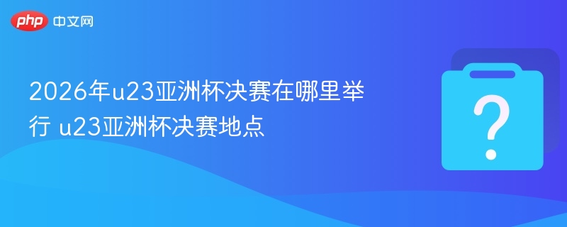 2026年u23亚洲杯决赛在哪里举行 u23亚洲杯决赛地点 - 乐哥常识网