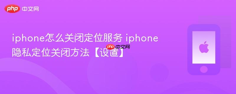 iphone怎么关闭定位服务 iphone隐私定位关闭方法【设置】