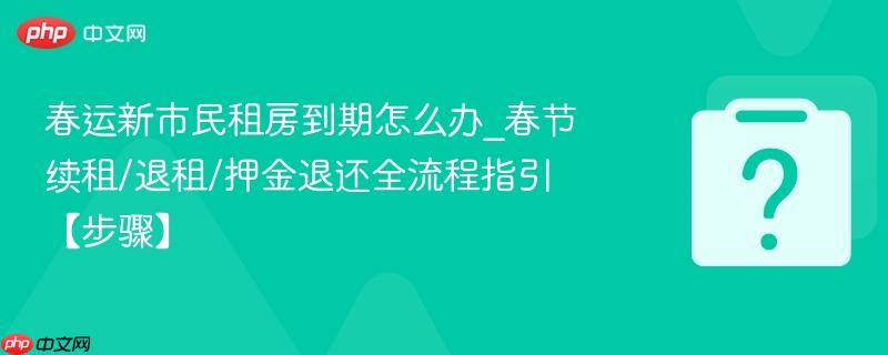 春运新市民租房到期怎么办_春节续租/退租/押金退还全流程指引【步骤】