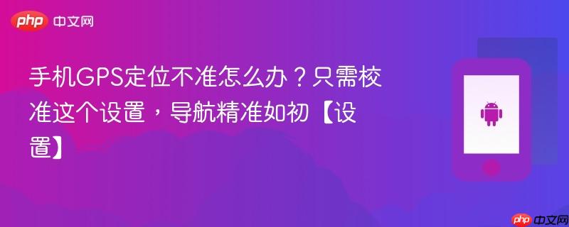 手机gps定位不准怎么办？只需校准这个设置，导航精准如初【设置】