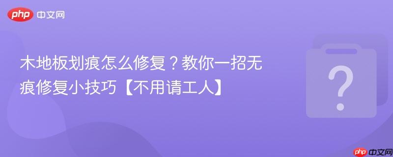 木地板划痕怎么修复？教你一招无痕修复小技巧【不用请工人】