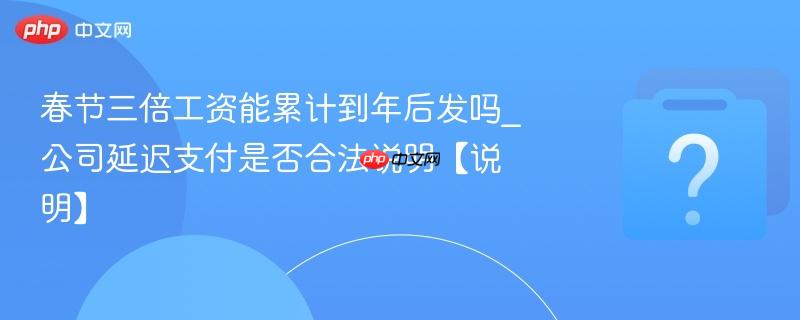春节三倍工资能累计到年后发吗_公司延迟支付是否合法说明【说明】