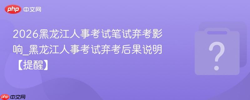 2026黑龙江人事考试笔试弃考影响_黑龙江人事考试弃考后果说明【提醒】