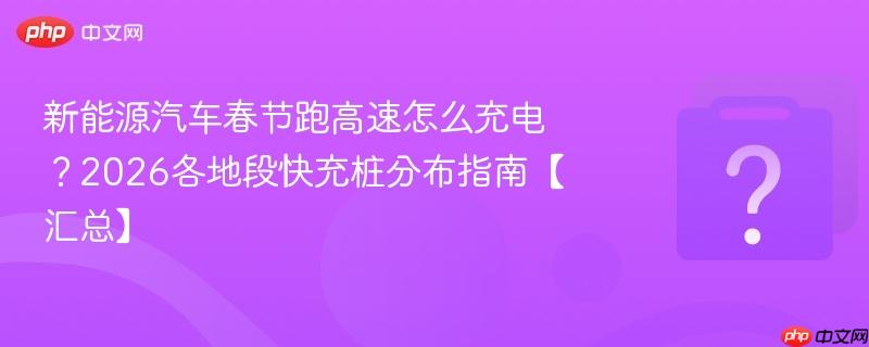 新能源汽车春节跑高速怎么充电？2026各地段快充桩分布指南【汇总】