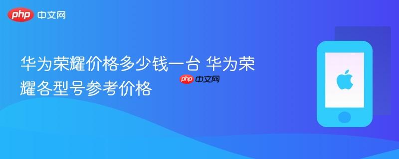 华为荣耀价格多少钱一台 华为荣耀各型号参考价格