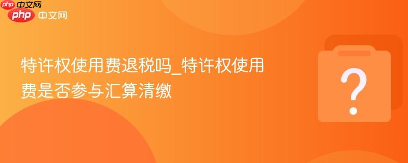 特许权使用费退税吗_特许权使用费是否参与汇算清缴