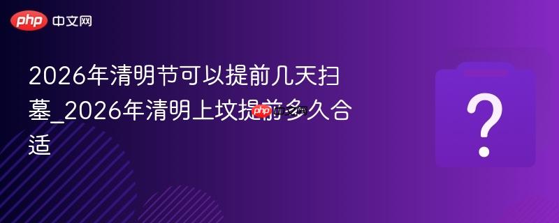 2026年清明节可以提前几天扫墓_2026年清明上坟提前多久合适