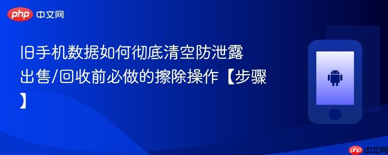 旧手机数据如何彻底清空防泄露​ 出售/回收前必做的擦除操作【步骤】