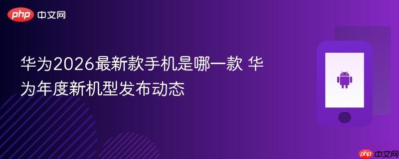华为2026最新款手机是哪一款 华为年度新机型发布动态