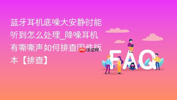 蓝牙耳机底噪大安静时能听到怎么处理_降噪耳机有嘶嘶声如何排查固件版本【排查】