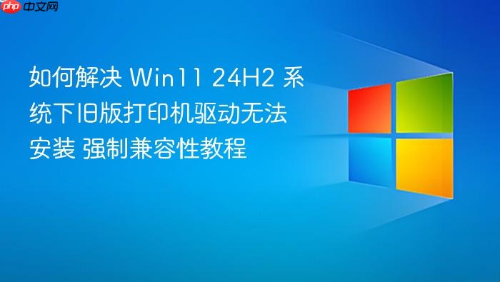 如何解决 win11 24h2 系统下旧版打印机驱动无法安装 强制兼容性教程