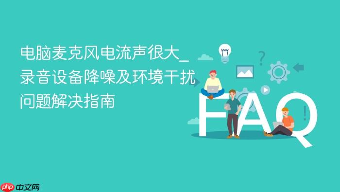 电脑麦克风电流声很大_录音设备降噪及环境干扰问题解决指南