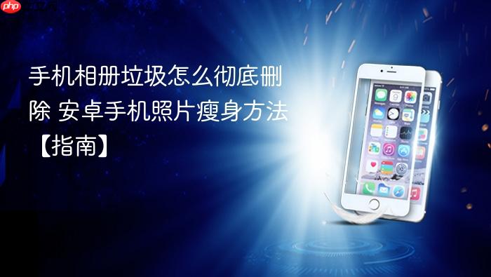 手机相册垃圾怎么彻底删除 安卓手机照片瘦身方法【指南】