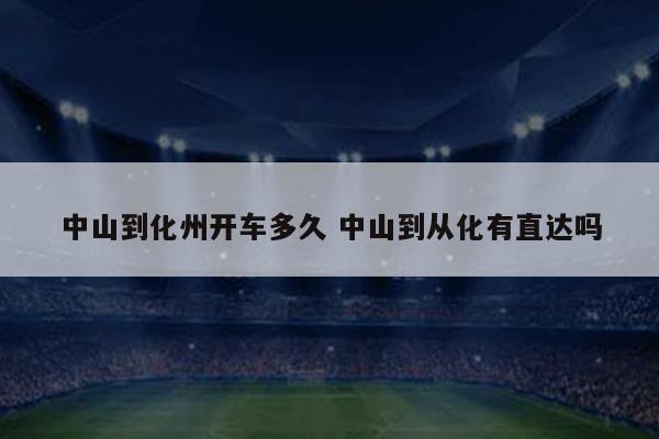 中山到化州开车多久 中山到从化有直达吗