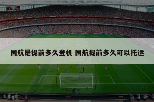 国航是提前多久登机 国航提前多久可以托运