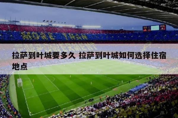 拉萨到叶城要多久 拉萨到叶城如何选择住宿地点
