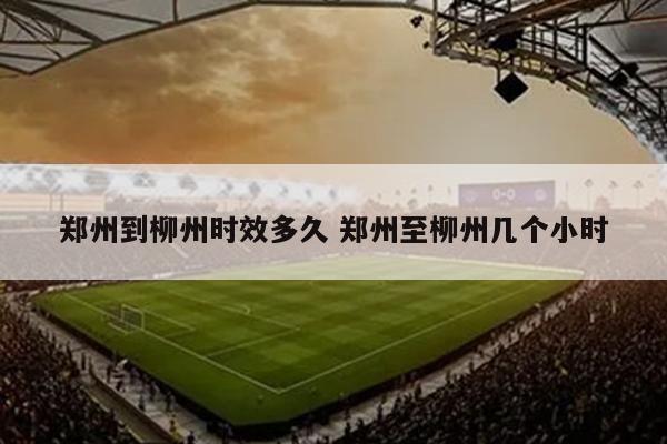 郑州到柳州时效多久 郑州至柳州几个小时