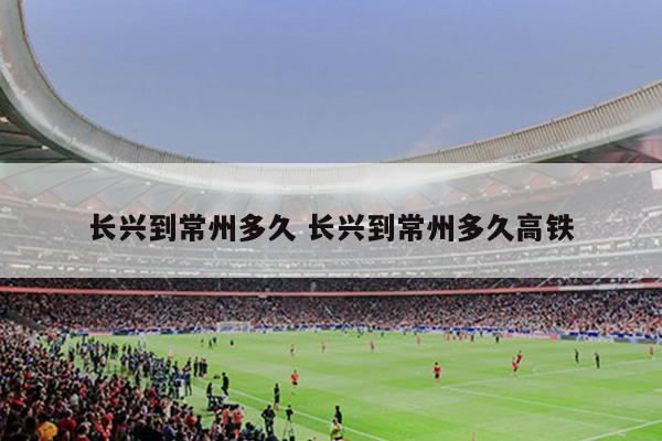 长兴到常州多久 长兴到常州多久高铁