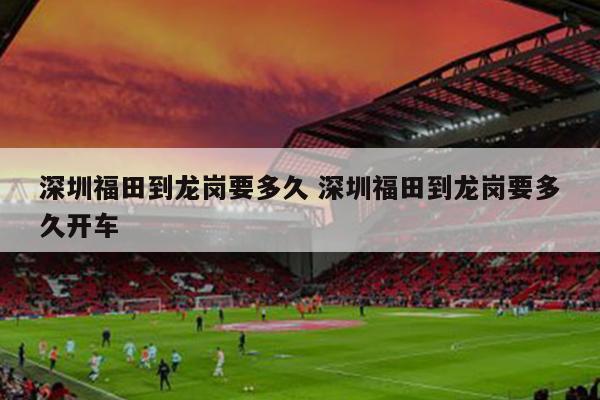 深圳福田到龙岗要多久 深圳福田到龙岗要多久开车