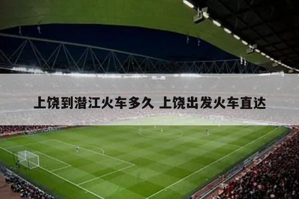 上饶到潜江火车多久 上饶出发火车直达
