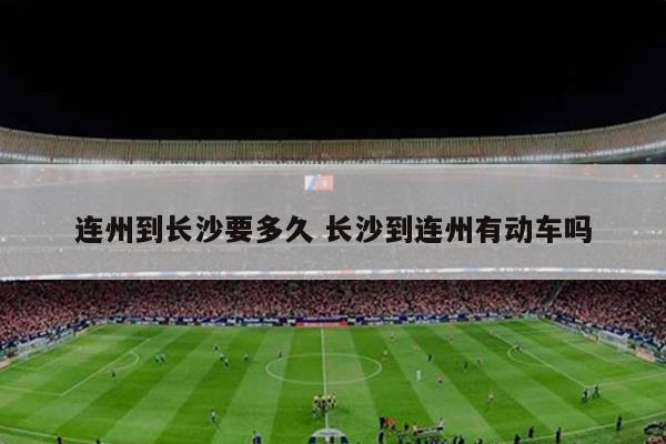连州到长沙要多久 长沙到连州有动车吗