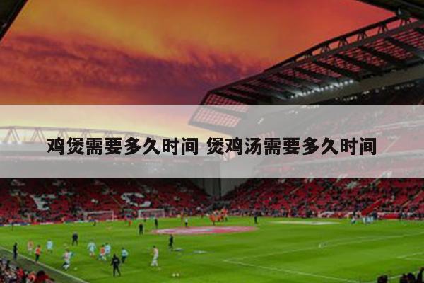 鸡煲需要多久时间 煲鸡汤需要多久时间