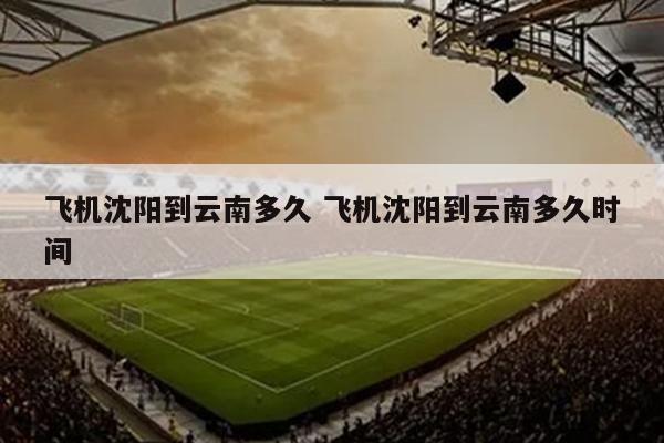 飞机沈阳到云南多久 飞机沈阳到云南多久时间