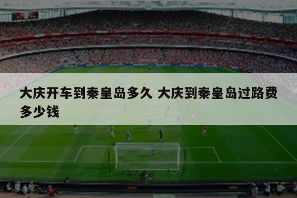 大庆开车到秦皇岛多久 大庆到秦皇岛过路费多少钱