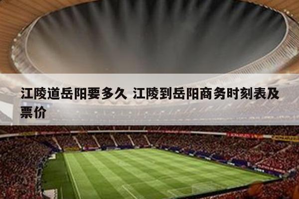 江陵道岳阳要多久 江陵到岳阳商务时刻表及票价