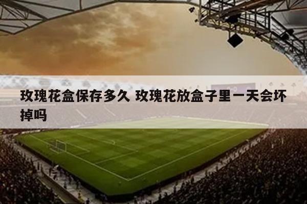 玫瑰花盒保存多久 玫瑰花放盒子里一天会坏掉吗