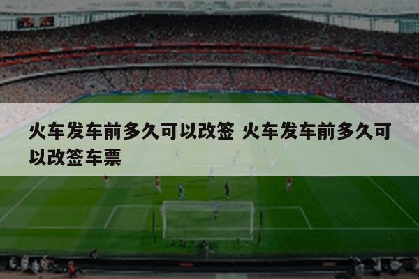 火车发车前多久可以改签 火车发车前多久可以改签车票