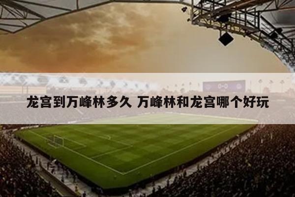 龙宫到万峰林多久 万峰林和龙宫哪个好玩