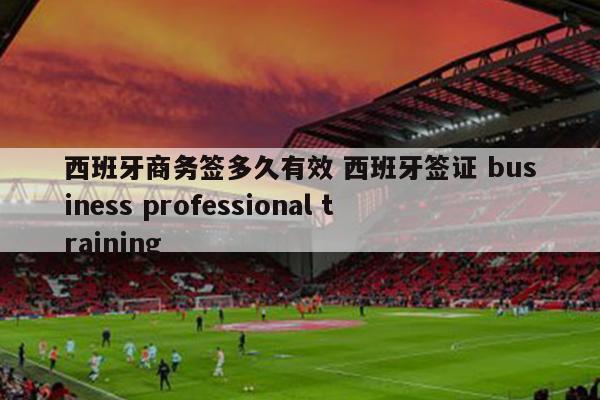 西班牙商务签多久有效 西班牙签证 business professional training
