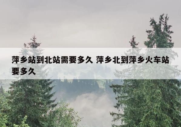 萍乡站到北站需要多久 萍乡北到萍乡火车站要多久