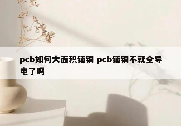 pcb如何大面积铺铜 pcb铺铜不就全导电了吗