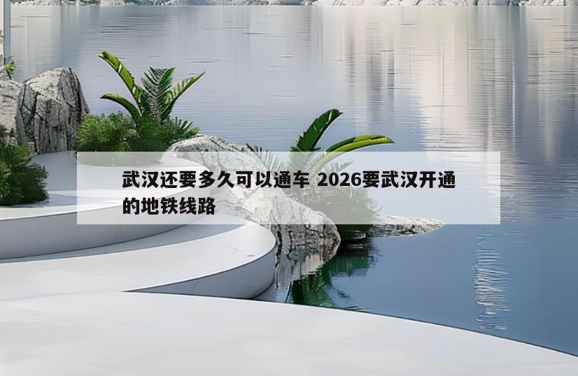 武汉还要多久可以通车 2026要武汉开通的地铁线路
