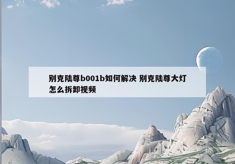 别克陆尊b001b如何解决 别克陆尊大灯怎么拆卸视频