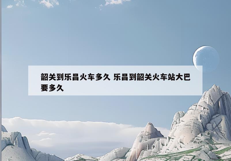 韶关到乐昌火车多久 乐昌到韶关火车站大巴要多久