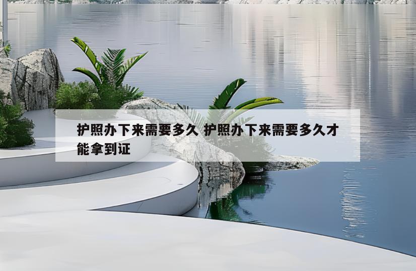 护照办下来需要多久 护照办下来需要多久才能拿到证