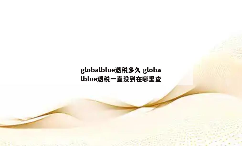 globalblue退税多久 globalblue退税一直没到在哪里查