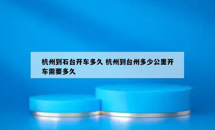 杭州到石台开车多久 杭州到台州多少公里开车需要多久