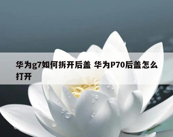 华为g7如何拆开后盖 华为P70后盖怎么打开