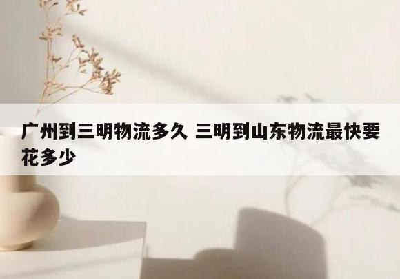 广州到三明物流多久 三明到山东物流最快要花多少