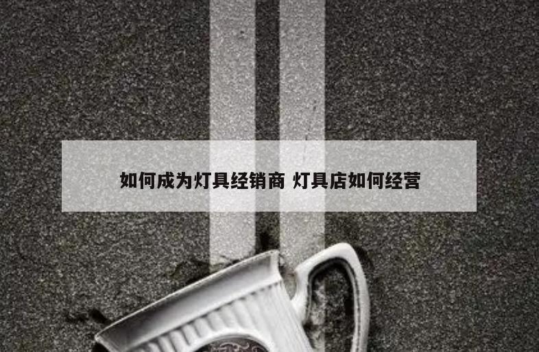 如何成为灯具经销商 灯具店如何经营