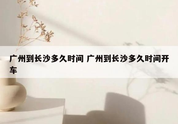 广州到长沙多久时间 广州到长沙多久时间开车